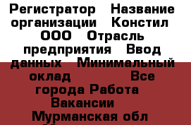 Регистратор › Название организации ­ Констил, ООО › Отрасль предприятия ­ Ввод данных › Минимальный оклад ­ 22 000 - Все города Работа » Вакансии   . Мурманская обл.,Мончегорск г.